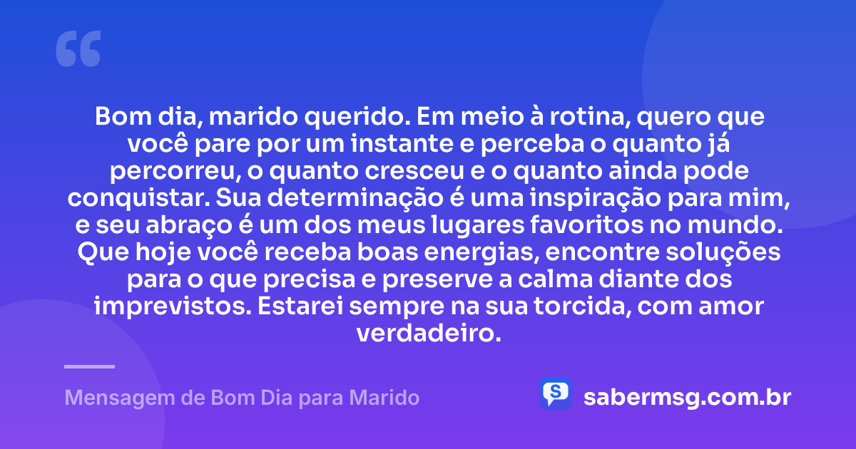 Bom dia, marido querido. Em meio à rotina, quero que você pare por um instante e perceba o quanto já percorreu, o quanto cresceu e o quanto ainda pode conquistar. Sua determinação é uma inspiração para mim, e seu abraço é um dos meus lugares favoritos no mundo. Que hoje você receba boas energias, encontre soluções para o que precisa e preserve a calma diante dos imprevistos. Estarei sempre na sua torcida, com amor verdadeiro. — Mensagem de Bom Dia para Marido
