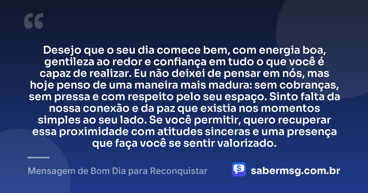 Desejo que o seu dia comece bem, com energia boa, gentileza ao redor e confiança em tudo o que você é capaz de realizar. Eu não deixei de pensar em nós, mas hoje penso de uma maneira mais madura: sem cobranças, sem pressa e com respeito pelo seu espaço. Sinto falta da nossa conexão e da paz que existia nos momentos simples ao seu lado. Se você permitir, quero recuperar essa proximidade com atitudes sinceras e uma presença que faça você se sentir valorizado. — Mensagem de Bom Dia para Reconquistar