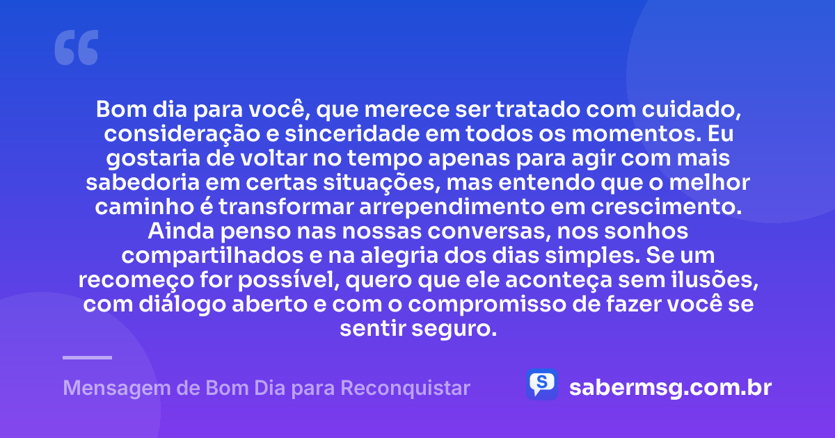 Bom dia para você, que merece ser tratado com cuidado, consideração e sinceridade em todos os momentos. Eu gostaria de voltar no tempo apenas para agir com mais sabedoria em certas situações, mas entendo que o melhor caminho é transformar arrependimento em crescimento. Ainda penso nas nossas conversas, nos sonhos compartilhados e na alegria dos dias simples. Se um recomeço for possível, quero que ele aconteça sem ilusões, com diálogo aberto e com o compromisso de fazer você se sentir seguro. — Mensagem de Bom Dia para Reconquistar