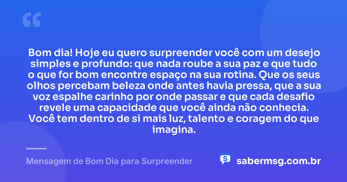 Bom dia! Hoje eu quero surpreender você com um desejo simples e profundo: que nada roube a sua paz e que tudo o que for bom encontre espaço na sua rotina. Que os seus olhos percebam beleza onde antes havia pressa, que a sua voz espalhe carinho por onde passar e que cada desafio revele uma capacidade que você ainda não conhecia. Você tem dentro de si mais luz, talento e coragem do que imagina. — Mensagem de Bom Dia para Surpreender
