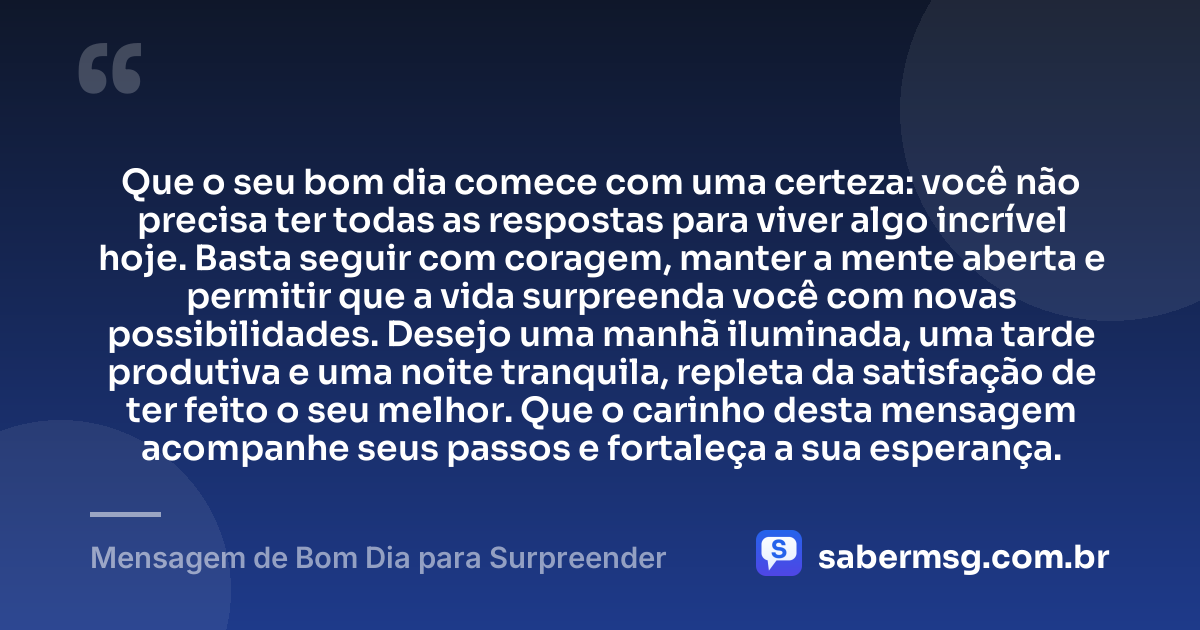 Que o seu bom dia comece com uma certeza: você não precisa ter todas as respostas para viver algo incrível hoje. Basta seguir com coragem, manter a mente aberta e permitir que a vida surpreenda você com novas possibilidades. Desejo uma manhã iluminada, uma tarde produtiva e uma noite tranquila, repleta da satisfação de ter feito o seu melhor. Que o carinho desta mensagem acompanhe seus passos e fortaleça a sua esperança. — Mensagem de Bom Dia para Surpreender