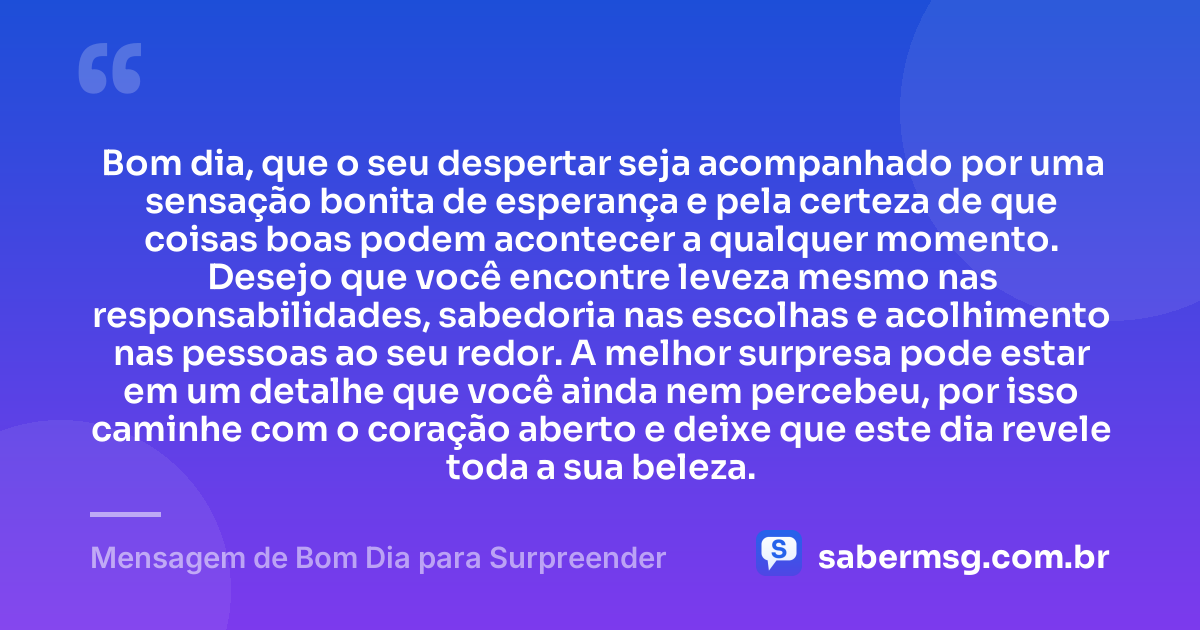 Bom dia, que o seu despertar seja acompanhado por uma sensação bonita de esperança e pela certeza de que coisas boas podem acontecer a qualquer momento. Desejo que você encontre leveza mesmo nas responsabilidades, sabedoria nas escolhas e acolhimento nas pessoas ao seu redor. A melhor surpresa pode estar em um detalhe que você ainda nem percebeu, por isso caminhe com o coração aberto e deixe que este dia revele toda a sua beleza. — Mensagem de Bom Dia para Surpreender