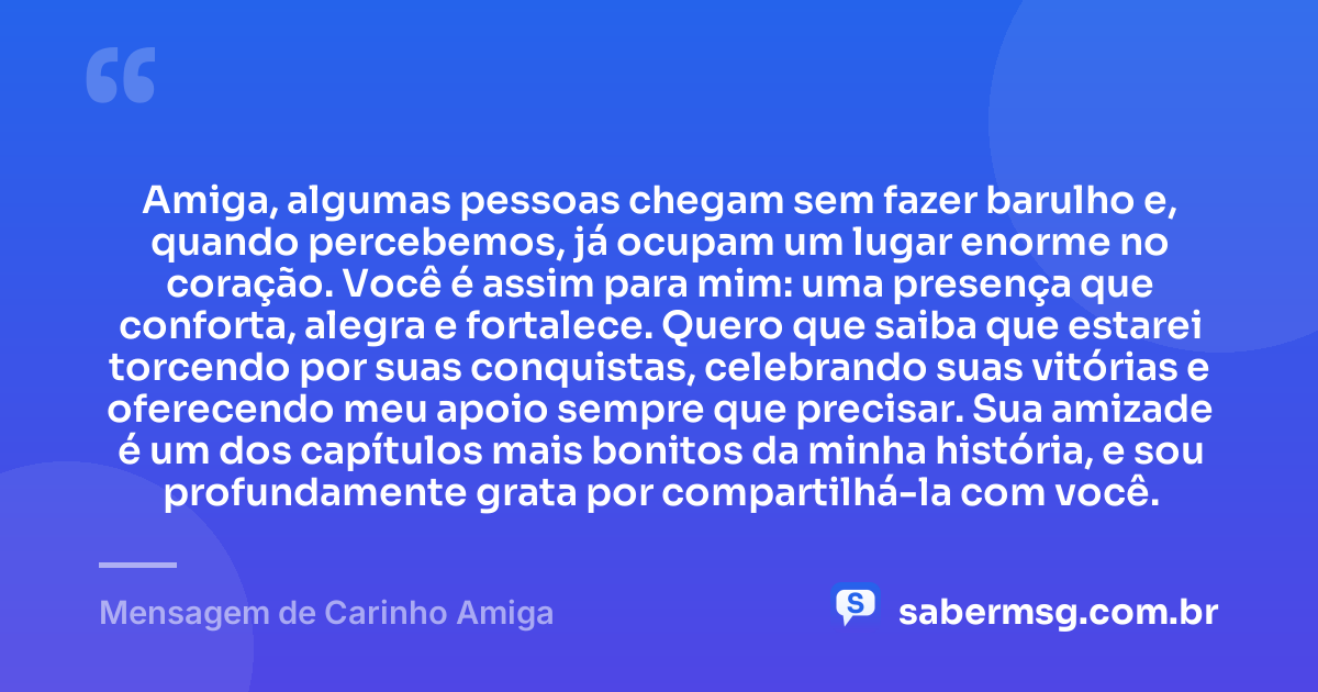 Amiga, algumas pessoas chegam sem fazer barulho e, quando percebemos, já ocupam um lugar enorme no coração. Você é assim para mim: uma presença que conforta, alegra e fortalece. Quero que saiba que estarei torcendo por suas conquistas, celebrando suas vitórias e oferecendo meu apoio sempre que precisar. Sua amizade é um dos capítulos mais bonitos da minha história, e sou profundamente grata por compartilhá-la com você. — Mensagem de Carinho Amiga