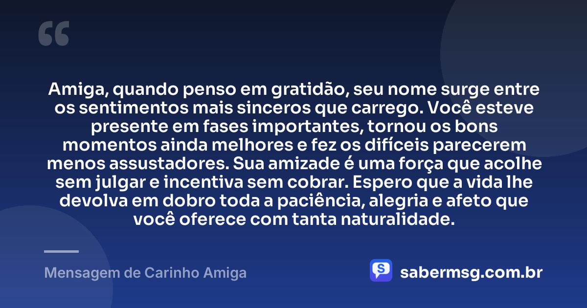 Amiga, quando penso em gratidão, seu nome surge entre os sentimentos mais sinceros que carrego. Você esteve presente em fases importantes, tornou os bons momentos ainda melhores e fez os difíceis parecerem menos assustadores. Sua amizade é uma força que acolhe sem julgar e incentiva sem cobrar. Espero que a vida lhe devolva em dobro toda a paciência, alegria e afeto que você oferece com tanta naturalidade. — Mensagem de Carinho Amiga
