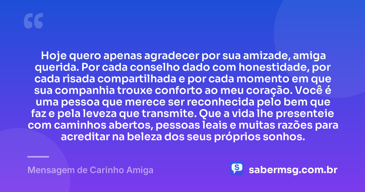 Hoje quero apenas agradecer por sua amizade, amiga querida. Por cada conselho dado com honestidade, por cada risada compartilhada e por cada momento em que sua companhia trouxe conforto ao meu coração. Você é uma pessoa que merece ser reconhecida pelo bem que faz e pela leveza que transmite. Que a vida lhe presenteie com caminhos abertos, pessoas leais e muitas razões para acreditar na beleza dos seus próprios sonhos. — Mensagem de Carinho Amiga
