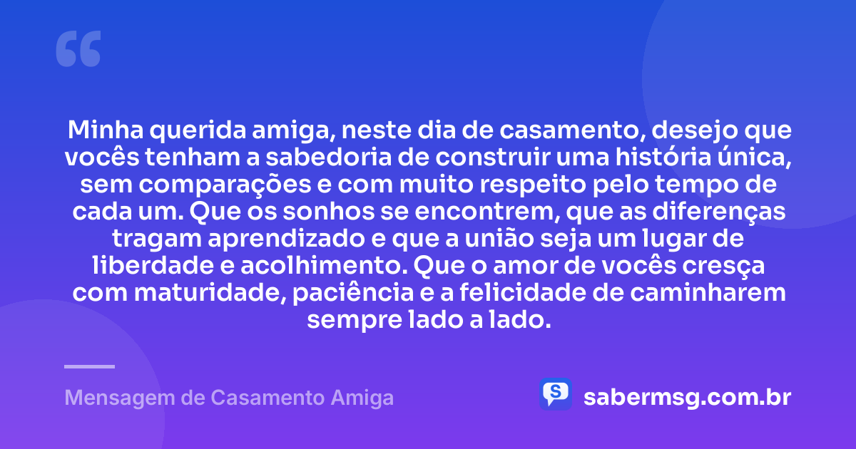 Minha querida amiga, neste dia de casamento, desejo que vocês tenham a sabedoria de construir uma história única, sem comparações e com muito respeito pelo tempo de cada um. Que os sonhos se encontrem, que as diferenças tragam aprendizado e que a união seja um lugar de liberdade e acolhimento. Que o amor de vocês cresça com maturidade, paciência e a felicidade de caminharem sempre lado a lado. — Mensagem de Casamento Amiga