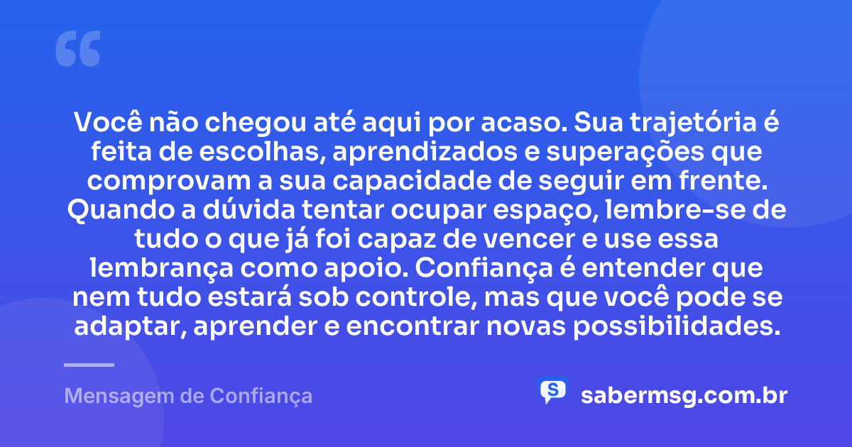 Você não chegou até aqui por acaso. Sua trajetória é feita de escolhas, aprendizados e superações que comprovam a sua capacidade de seguir em frente. Quando a dúvida tentar ocupar espaço, lembre-se de tudo o que já foi capaz de vencer e use essa lembrança como apoio. Confiança é entender que nem tudo estará sob controle, mas que você pode se adaptar, aprender e encontrar novas possibilidades. — Mensagem de Confiança