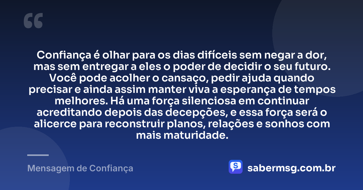 Confiança é olhar para os dias difíceis sem negar a dor, mas sem entregar a eles o poder de decidir o seu futuro. Você pode acolher o cansaço, pedir ajuda quando precisar e ainda assim manter viva a esperança de tempos melhores. Há uma força silenciosa em continuar acreditando depois das decepções, e essa força será o alicerce para reconstruir planos, relações e sonhos com mais maturidade. — Mensagem de Confiança