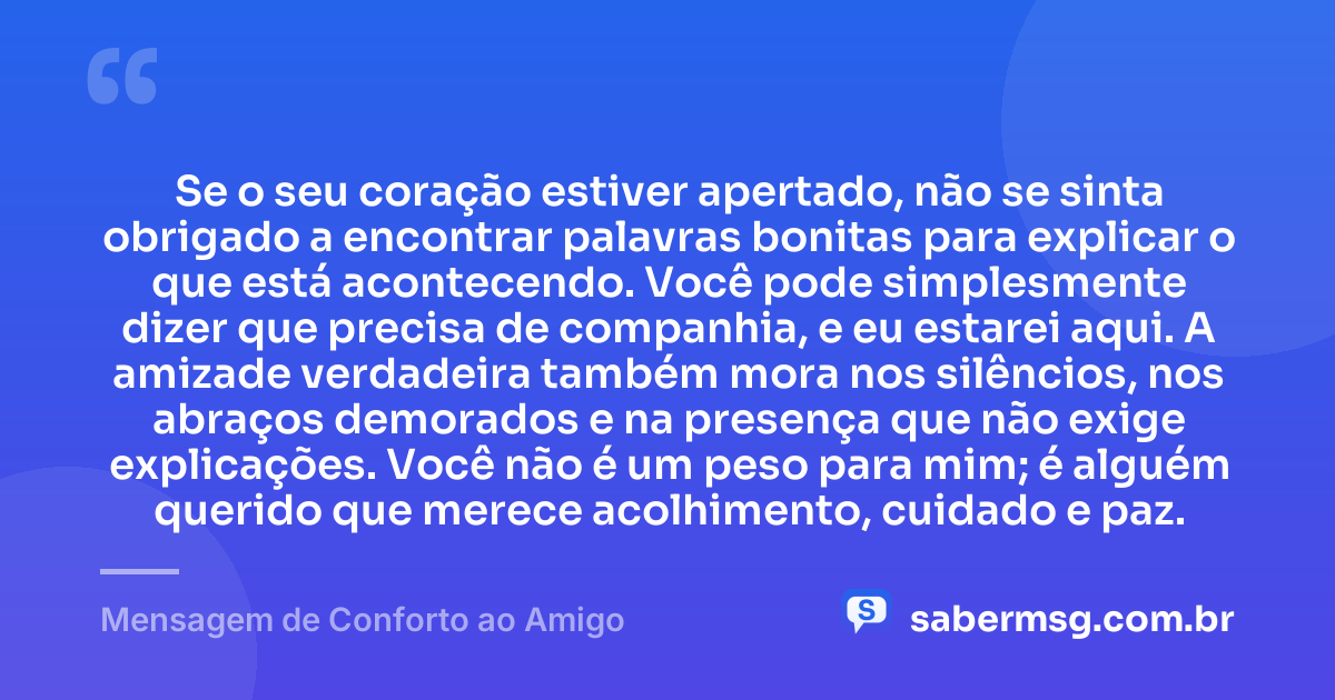 Se o seu coração estiver apertado, não se sinta obrigado a encontrar palavras bonitas para explicar o que está acontecendo. Você pode simplesmente dizer que precisa de companhia, e eu estarei aqui. A amizade verdadeira também mora nos silêncios, nos abraços demorados e na presença que não exige explicações. Você não é um peso para mim; é alguém querido que merece acolhimento, cuidado e paz. — Mensagem de Conforto ao Amigo