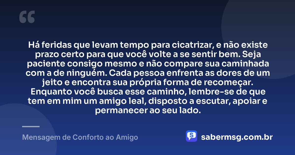Há feridas que levam tempo para cicatrizar, e não existe prazo certo para que você volte a se sentir bem. Seja paciente consigo mesmo e não compare sua caminhada com a de ninguém. Cada pessoa enfrenta as dores de um jeito e encontra sua própria forma de recomeçar. Enquanto você busca esse caminho, lembre-se de que tem em mim um amigo leal, disposto a escutar, apoiar e permanecer ao seu lado. — Mensagem de Conforto ao Amigo