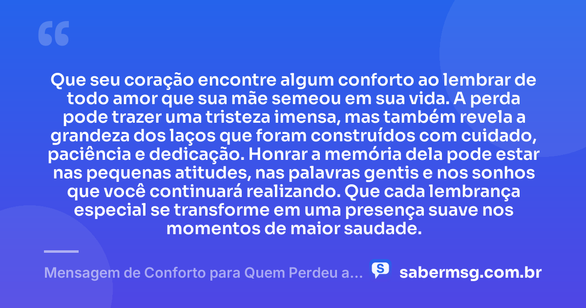 Que seu coração encontre algum conforto ao lembrar de todo amor que sua mãe semeou em sua vida. A perda pode trazer uma tristeza imensa, mas também revela a grandeza dos laços que foram construídos com cuidado, paciência e dedicação. Honrar a memória dela pode estar nas pequenas atitudes, nas palavras gentis e nos sonhos que você continuará realizando. Que cada lembrança especial se transforme em uma presença suave nos momentos de maior saudade. — Mensagem de Conforto para Quem Perdeu a Mãe