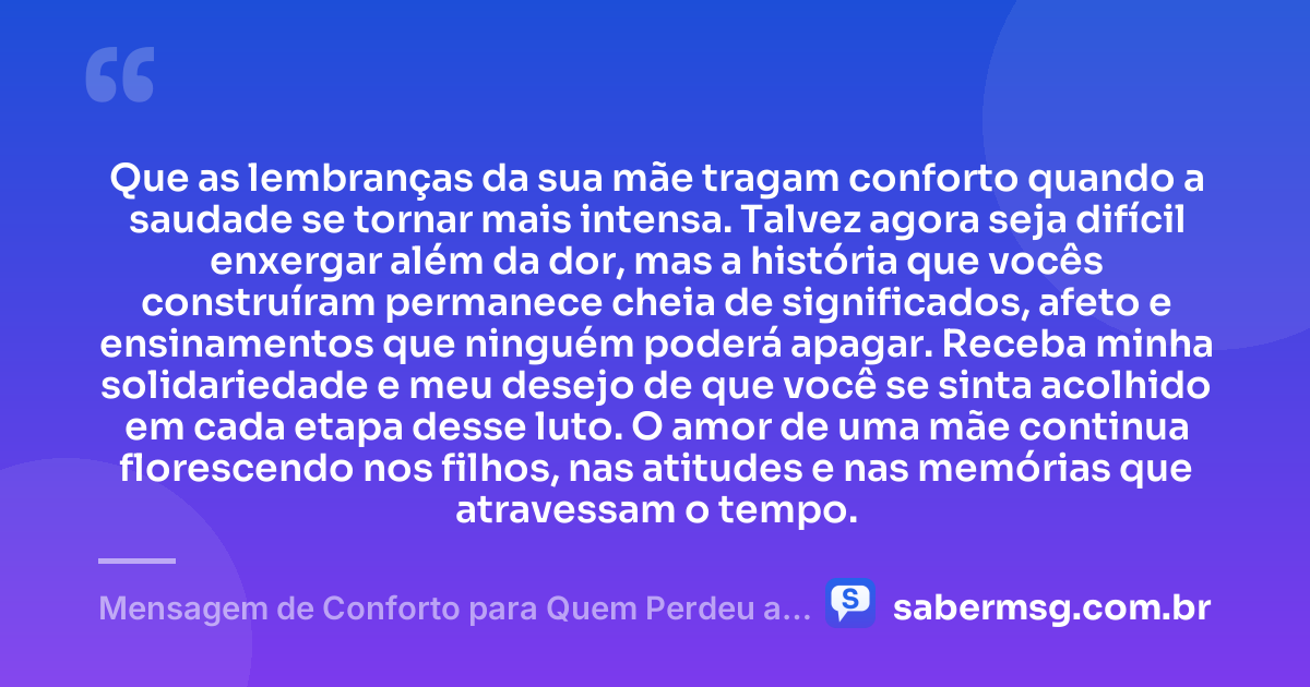 Que as lembranças da sua mãe tragam conforto quando a saudade se tornar mais intensa. Talvez agora seja difícil enxergar além da dor, mas a história que vocês construíram permanece cheia de significados, afeto e ensinamentos que ninguém poderá apagar. Receba minha solidariedade e meu desejo de que você se sinta acolhido em cada etapa desse luto. O amor de uma mãe continua florescendo nos filhos, nas atitudes e nas memórias que atravessam o tempo. — Mensagem de Conforto para Quem Perdeu a Mãe