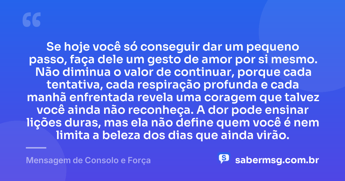 Se hoje você só conseguir dar um pequeno passo, faça dele um gesto de amor por si mesmo. Não diminua o valor de continuar, porque cada tentativa, cada respiração profunda e cada manhã enfrentada revela uma coragem que talvez você ainda não reconheça. A dor pode ensinar lições duras, mas ela não define quem você é nem limita a beleza dos dias que ainda virão. — Mensagem de Consolo e Força