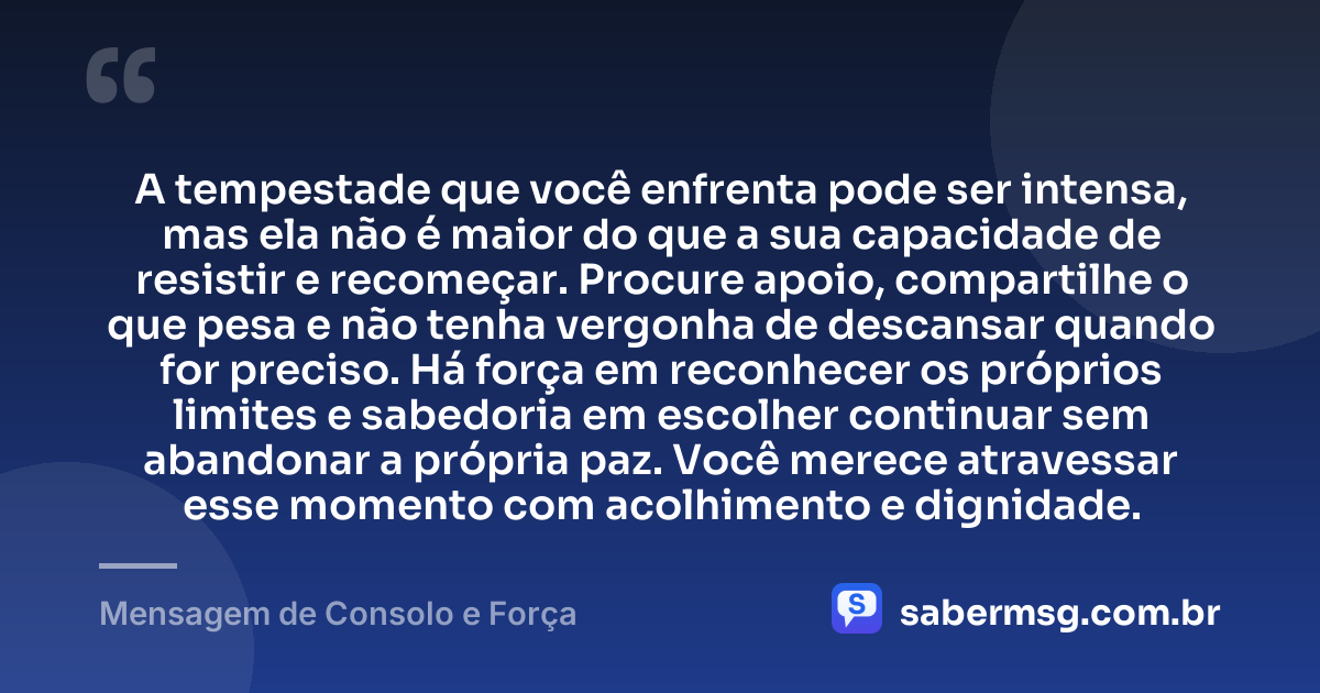 A tempestade que você enfrenta pode ser intensa, mas ela não é maior do que a sua capacidade de resistir e recomeçar. Procure apoio, compartilhe o que pesa e não tenha vergonha de descansar quando for preciso. Há força em reconhecer os próprios limites e sabedoria em escolher continuar sem abandonar a própria paz. Você merece atravessar esse momento com acolhimento e dignidade. — Mensagem de Consolo e Força