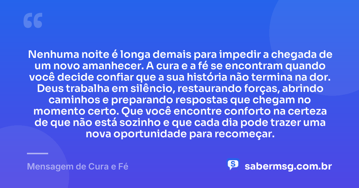 Nenhuma noite é longa demais para impedir a chegada de um novo amanhecer. A cura e a fé se encontram quando você decide confiar que a sua história não termina na dor. Deus trabalha em silêncio, restaurando forças, abrindo caminhos e preparando respostas que chegam no momento certo. Que você encontre conforto na certeza de que não está sozinho e que cada dia pode trazer uma nova oportunidade para recomeçar. — Mensagem de Cura e Fé