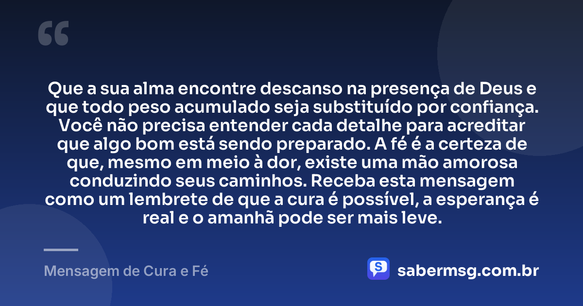 Que a sua alma encontre descanso na presença de Deus e que todo peso acumulado seja substituído por confiança. Você não precisa entender cada detalhe para acreditar que algo bom está sendo preparado. A fé é a certeza de que, mesmo em meio à dor, existe uma mão amorosa conduzindo seus caminhos. Receba esta mensagem como um lembrete de que a cura é possível, a esperança é real e o amanhã pode ser mais leve. — Mensagem de Cura e Fé