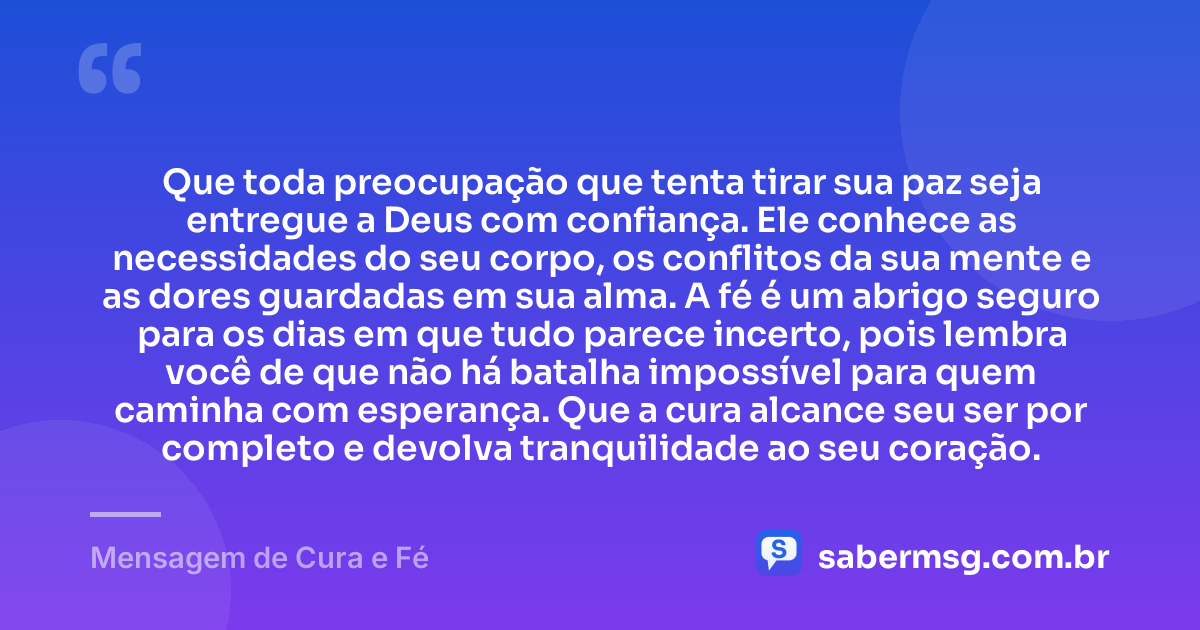 Que toda preocupação que tenta tirar sua paz seja entregue a Deus com confiança. Ele conhece as necessidades do seu corpo, os conflitos da sua mente e as dores guardadas em sua alma. A fé é um abrigo seguro para os dias em que tudo parece incerto, pois lembra você de que não há batalha impossível para quem caminha com esperança. Que a cura alcance seu ser por completo e devolva tranquilidade ao seu coração. — Mensagem de Cura e Fé