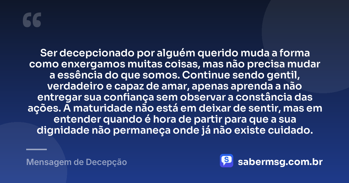 Ser decepcionado por alguém querido muda a forma como enxergamos muitas coisas, mas não precisa mudar a essência do que somos. Continue sendo gentil, verdadeiro e capaz de amar, apenas aprenda a não entregar sua confiança sem observar a constância das ações. A maturidade não está em deixar de sentir, mas em entender quando é hora de partir para que a sua dignidade não permaneça onde já não existe cuidado. — Mensagem de Decepção