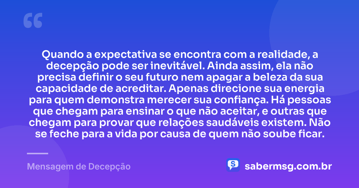 Quando a expectativa se encontra com a realidade, a decepção pode ser inevitável. Ainda assim, ela não precisa definir o seu futuro nem apagar a beleza da sua capacidade de acreditar. Apenas direcione sua energia para quem demonstra merecer sua confiança. Há pessoas que chegam para ensinar o que não aceitar, e outras que chegam para provar que relações saudáveis existem. Não se feche para a vida por causa de quem não soube ficar. — Mensagem de Decepção