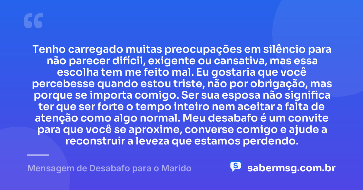 Tenho carregado muitas preocupações em silêncio para não parecer difícil, exigente ou cansativa, mas essa escolha tem me feito mal. Eu gostaria que você percebesse quando estou triste, não por obrigação, mas porque se importa comigo. Ser sua esposa não significa ter que ser forte o tempo inteiro nem aceitar a falta de atenção como algo normal. Meu desabafo é um convite para que você se aproxime, converse comigo e ajude a reconstruir a leveza que estamos perdendo. — Mensagem de Desabafo para o Marido