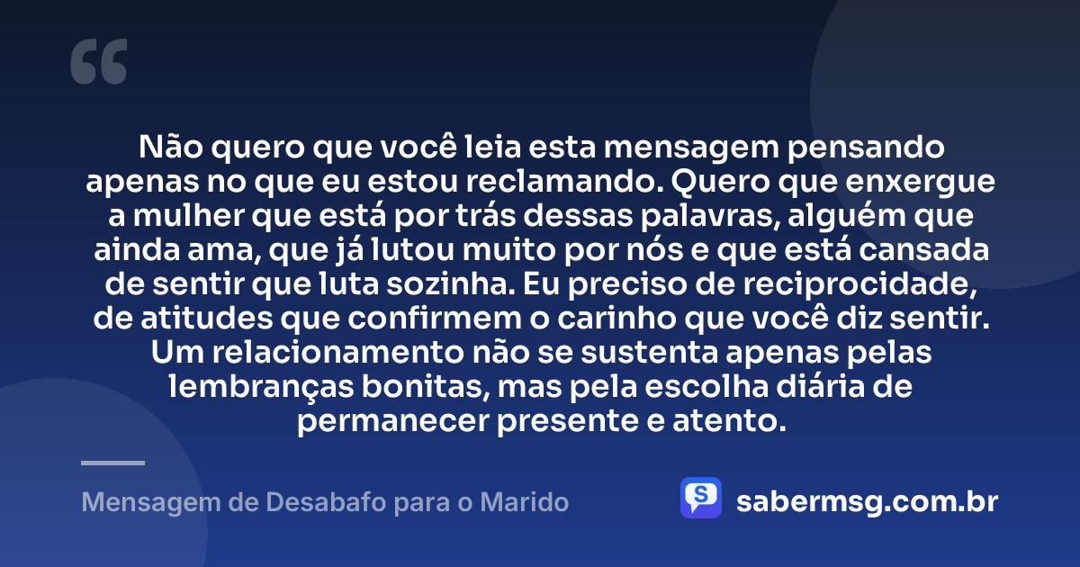 Não quero que você leia esta mensagem pensando apenas no que eu estou reclamando. Quero que enxergue a mulher que está por trás dessas palavras, alguém que ainda ama, que já lutou muito por nós e que está cansada de sentir que luta sozinha. Eu preciso de reciprocidade, de atitudes que confirmem o carinho que você diz sentir. Um relacionamento não se sustenta apenas pelas lembranças bonitas, mas pela escolha diária de permanecer presente e atento. — Mensagem de Desabafo para o Marido
