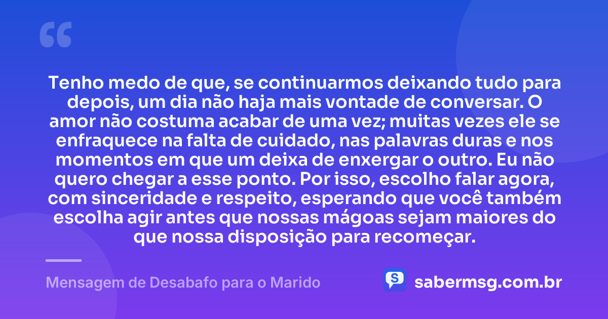 Tenho medo de que, se continuarmos deixando tudo para depois, um dia não haja mais vontade de conversar. O amor não costuma acabar de uma vez; muitas vezes ele se enfraquece na falta de cuidado, nas palavras duras e nos momentos em que um deixa de enxergar o outro. Eu não quero chegar a esse ponto. Por isso, escolho falar agora, com sinceridade e respeito, esperando que você também escolha agir antes que nossas mágoas sejam maiores do que nossa disposição para recomeçar. — Mensagem de Desabafo para o Marido