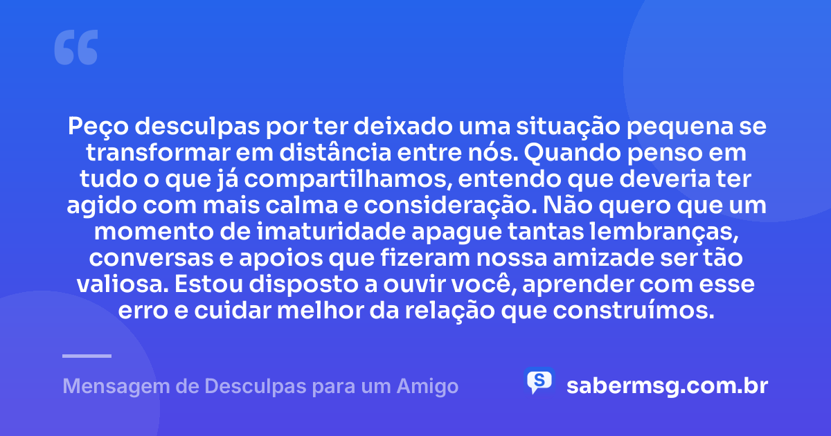 Peço desculpas por ter deixado uma situação pequena se transformar em distância entre nós. Quando penso em tudo o que já compartilhamos, entendo que deveria ter agido com mais calma e consideração. Não quero que um momento de imaturidade apague tantas lembranças, conversas e apoios que fizeram nossa amizade ser tão valiosa. Estou disposto a ouvir você, aprender com esse erro e cuidar melhor da relação que construímos. — Mensagem de Desculpas para um Amigo