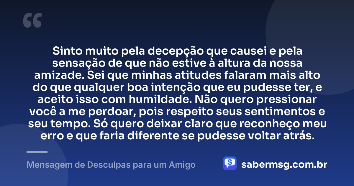 Sinto muito pela decepção que causei e pela sensação de que não estive à altura da nossa amizade. Sei que minhas atitudes falaram mais alto do que qualquer boa intenção que eu pudesse ter, e aceito isso com humildade. Não quero pressionar você a me perdoar, pois respeito seus sentimentos e seu tempo. Só quero deixar claro que reconheço meu erro e que faria diferente se pudesse voltar atrás. — Mensagem de Desculpas para um Amigo