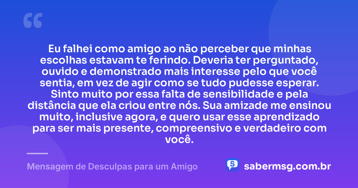 Eu falhei como amigo ao não perceber que minhas escolhas estavam te ferindo. Deveria ter perguntado, ouvido e demonstrado mais interesse pelo que você sentia, em vez de agir como se tudo pudesse esperar. Sinto muito por essa falta de sensibilidade e pela distância que ela criou entre nós. Sua amizade me ensinou muito, inclusive agora, e quero usar esse aprendizado para ser mais presente, compreensivo e verdadeiro com você. — Mensagem de Desculpas para um Amigo