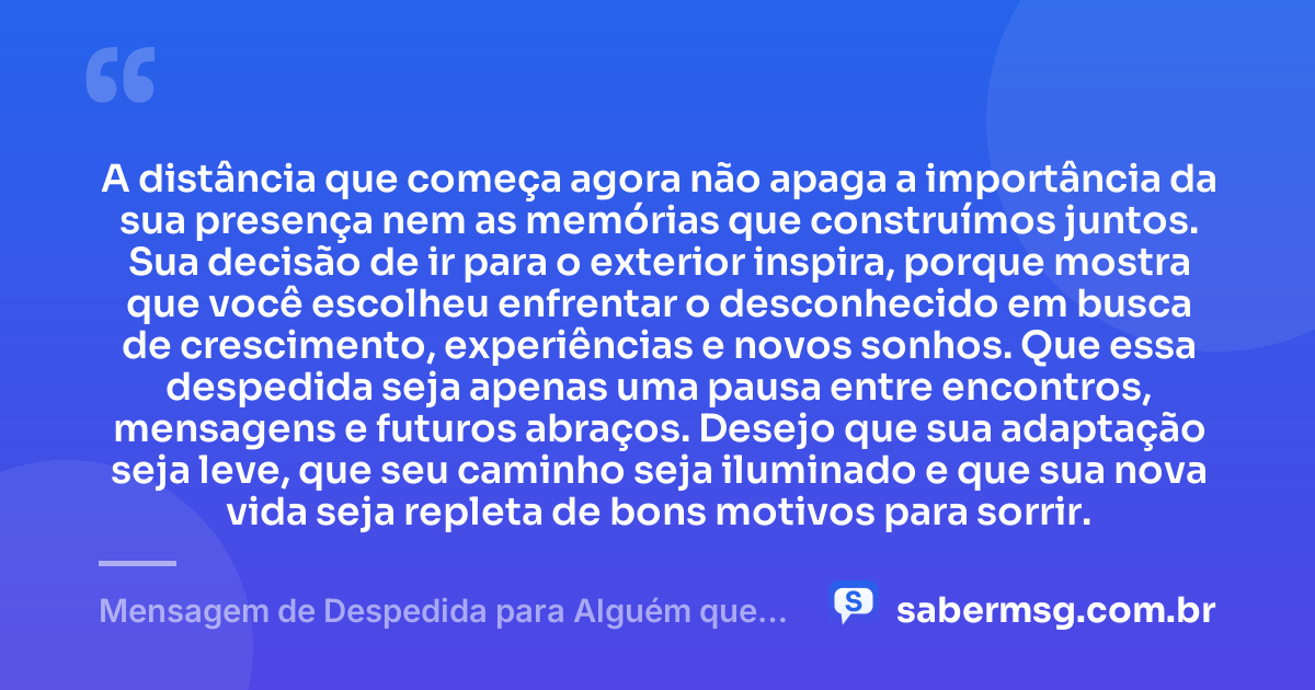A distância que começa agora não apaga a importância da sua presença nem as memórias que construímos juntos. Sua decisão de ir para o exterior inspira, porque mostra que você escolheu enfrentar o desconhecido em busca de crescimento, experiências e novos sonhos. Que essa despedida seja apenas uma pausa entre encontros, mensagens e futuros abraços. Desejo que sua adaptação seja leve, que seu caminho seja iluminado e que sua nova vida seja repleta de bons motivos para sorrir. — Mensagem de Despedida para Alguém que Vai para o Exterior