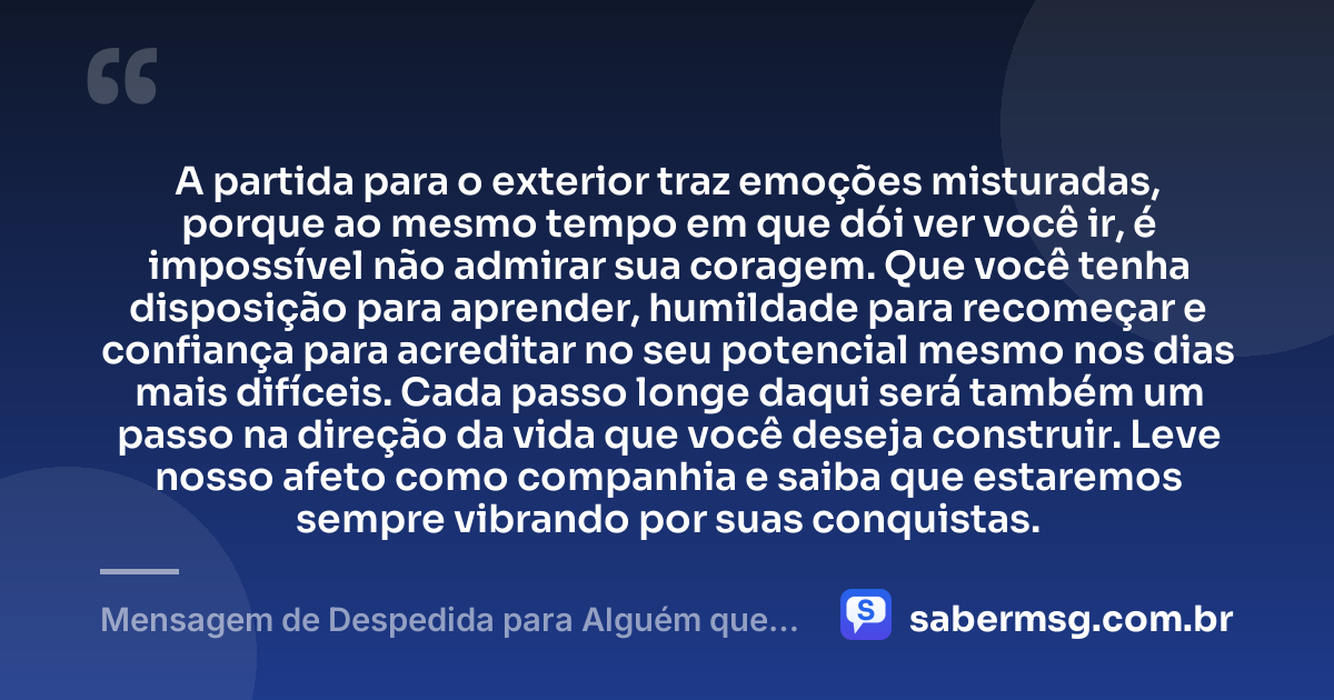 A partida para o exterior traz emoções misturadas, porque ao mesmo tempo em que dói ver você ir, é impossível não admirar sua coragem. Que você tenha disposição para aprender, humildade para recomeçar e confiança para acreditar no seu potencial mesmo nos dias mais difíceis. Cada passo longe daqui será também um passo na direção da vida que você deseja construir. Leve nosso afeto como companhia e saiba que estaremos sempre vibrando por suas conquistas. — Mensagem de Despedida para Alguém que Vai para o Exterior