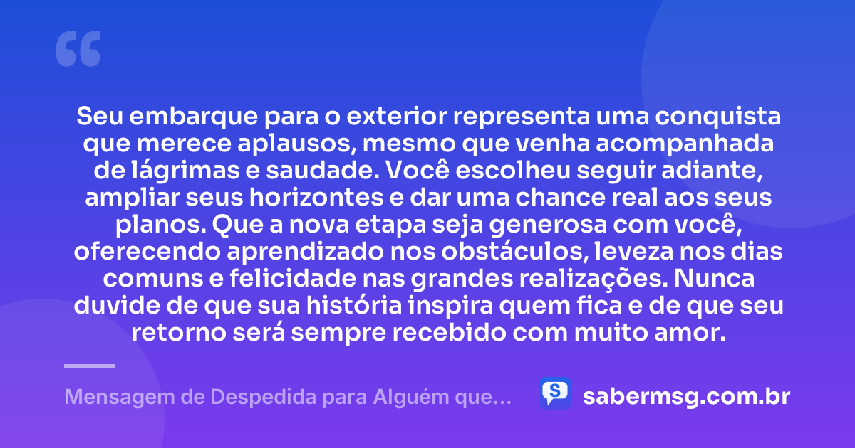 Seu embarque para o exterior representa uma conquista que merece aplausos, mesmo que venha acompanhada de lágrimas e saudade. Você escolheu seguir adiante, ampliar seus horizontes e dar uma chance real aos seus planos. Que a nova etapa seja generosa com você, oferecendo aprendizado nos obstáculos, leveza nos dias comuns e felicidade nas grandes realizações. Nunca duvide de que sua história inspira quem fica e de que seu retorno será sempre recebido com muito amor. — Mensagem de Despedida para Alguém que Vai para o Exterior
