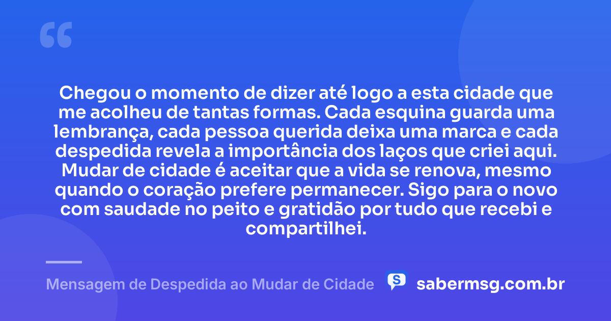 Chegou o momento de dizer até logo a esta cidade que me acolheu de tantas formas. Cada esquina guarda uma lembrança, cada pessoa querida deixa uma marca e cada despedida revela a importância dos laços que criei aqui. Mudar de cidade é aceitar que a vida se renova, mesmo quando o coração prefere permanecer. Sigo para o novo com saudade no peito e gratidão por tudo que recebi e compartilhei. — Mensagem de Despedida ao Mudar de Cidade