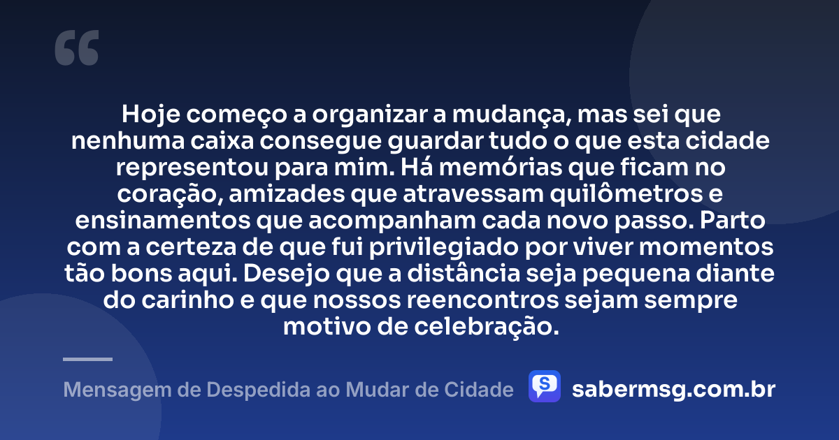 Hoje começo a organizar a mudança, mas sei que nenhuma caixa consegue guardar tudo o que esta cidade representou para mim. Há memórias que ficam no coração, amizades que atravessam quilômetros e ensinamentos que acompanham cada novo passo. Parto com a certeza de que fui privilegiado por viver momentos tão bons aqui. Desejo que a distância seja pequena diante do carinho e que nossos reencontros sejam sempre motivo de celebração. — Mensagem de Despedida ao Mudar de Cidade