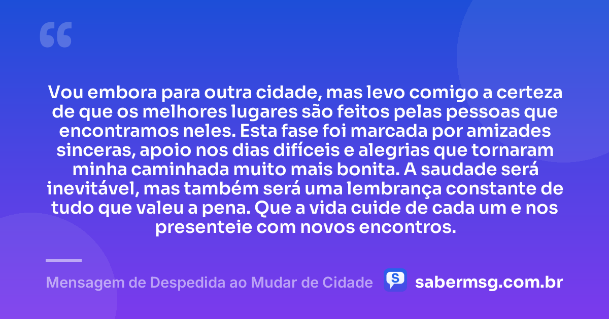 Vou embora para outra cidade, mas levo comigo a certeza de que os melhores lugares são feitos pelas pessoas que encontramos neles. Esta fase foi marcada por amizades sinceras, apoio nos dias difíceis e alegrias que tornaram minha caminhada muito mais bonita. A saudade será inevitável, mas também será uma lembrança constante de tudo que valeu a pena. Que a vida cuide de cada um e nos presenteie com novos encontros. — Mensagem de Despedida ao Mudar de Cidade