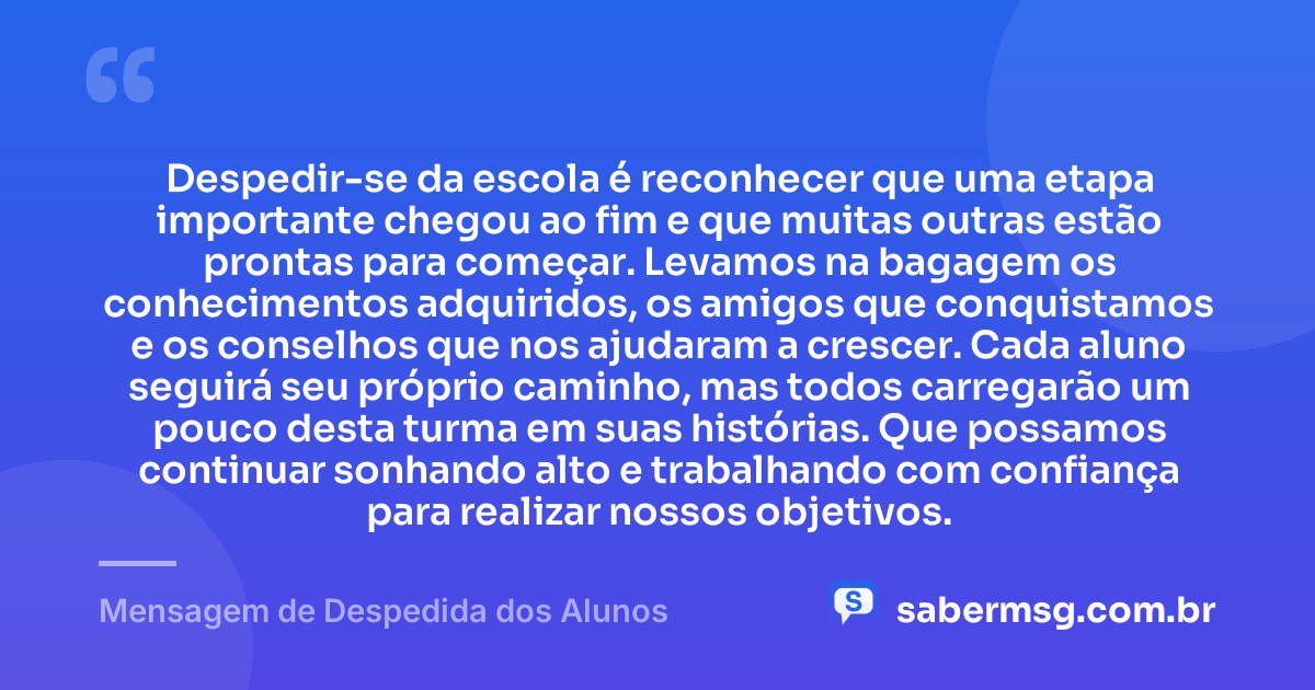 Despedir-se da escola é reconhecer que uma etapa importante chegou ao fim e que muitas outras estão prontas para começar. Levamos na bagagem os conhecimentos adquiridos, os amigos que conquistamos e os conselhos que nos ajudaram a crescer. Cada aluno seguirá seu próprio caminho, mas todos carregarão um pouco desta turma em suas histórias. Que possamos continuar sonhando alto e trabalhando com confiança para realizar nossos objetivos. — Mensagem de Despedida dos Alunos
