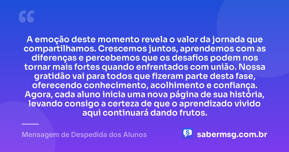 A emoção deste momento revela o valor da jornada que compartilhamos. Crescemos juntos, aprendemos com as diferenças e percebemos que os desafios podem nos tornar mais fortes quando enfrentados com união. Nossa gratidão vai para todos que fizeram parte desta fase, oferecendo conhecimento, acolhimento e confiança. Agora, cada aluno inicia uma nova página de sua história, levando consigo a certeza de que o aprendizado vivido aqui continuará dando frutos. — Mensagem de Despedida dos Alunos