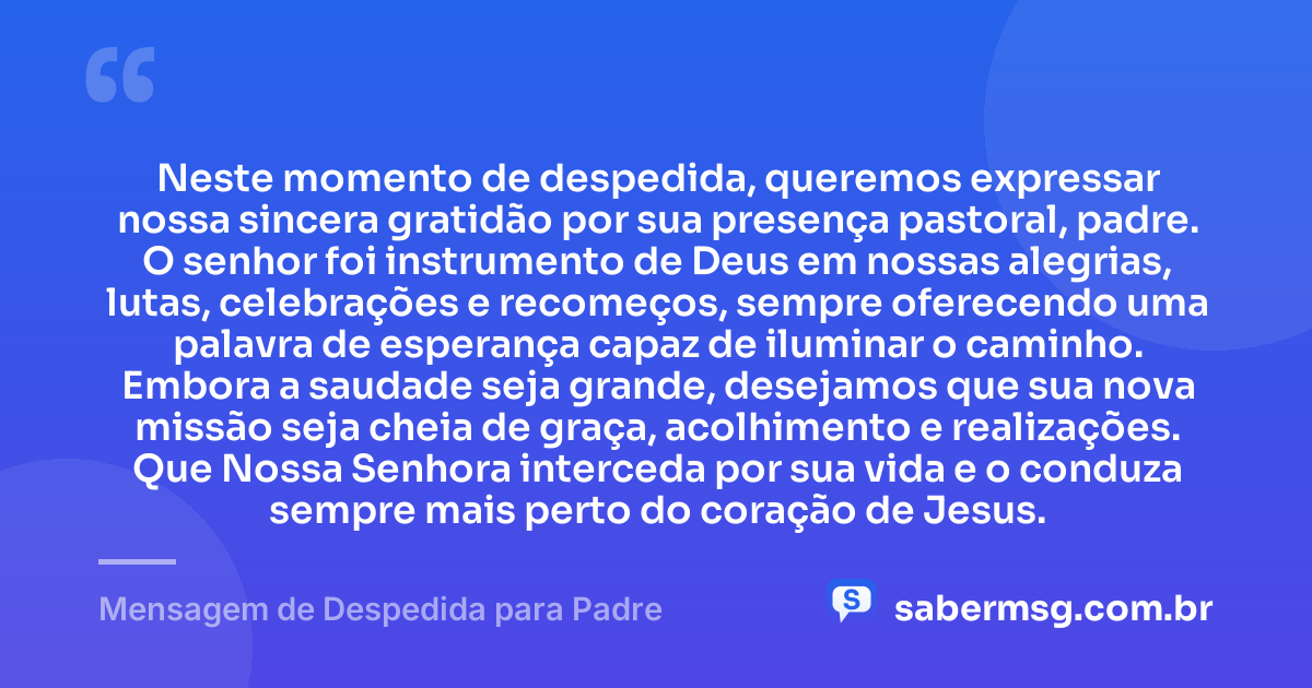 Neste momento de despedida, queremos expressar nossa sincera gratidão por sua presença pastoral, padre. O senhor foi instrumento de Deus em nossas alegrias, lutas, celebrações e recomeços, sempre oferecendo uma palavra de esperança capaz de iluminar o caminho. Embora a saudade seja grande, desejamos que sua nova missão seja cheia de graça, acolhimento e realizações. Que Nossa Senhora interceda por sua vida e o conduza sempre mais perto do coração de Jesus. — Mensagem de Despedida para Padre