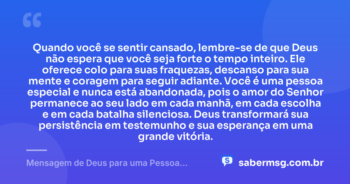 Quando você se sentir cansado, lembre-se de que Deus não espera que você seja forte o tempo inteiro. Ele oferece colo para suas fraquezas, descanso para sua mente e coragem para seguir adiante. Você é uma pessoa especial e nunca está abandonada, pois o amor do Senhor permanece ao seu lado em cada manhã, em cada escolha e em cada batalha silenciosa. Deus transformará sua persistência em testemunho e sua esperança em uma grande vitória. — Mensagem de Deus para uma Pessoa Especial