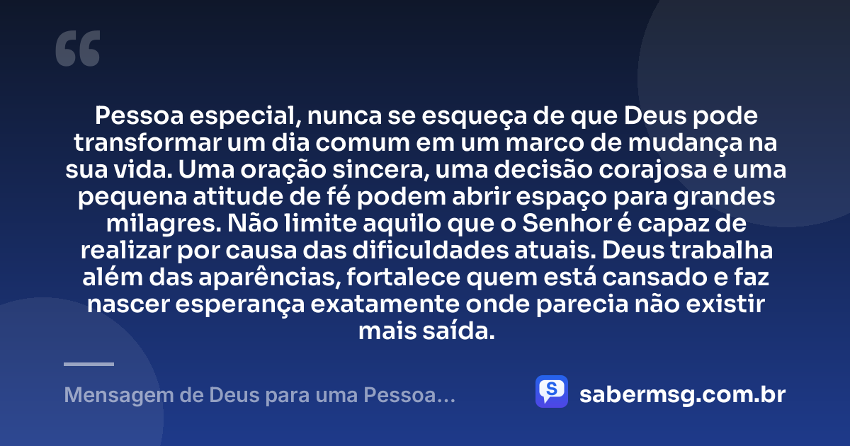 Pessoa especial, nunca se esqueça de que Deus pode transformar um dia comum em um marco de mudança na sua vida. Uma oração sincera, uma decisão corajosa e uma pequena atitude de fé podem abrir espaço para grandes milagres. Não limite aquilo que o Senhor é capaz de realizar por causa das dificuldades atuais. Deus trabalha além das aparências, fortalece quem está cansado e faz nascer esperança exatamente onde parecia não existir mais saída. — Mensagem de Deus para uma Pessoa Especial