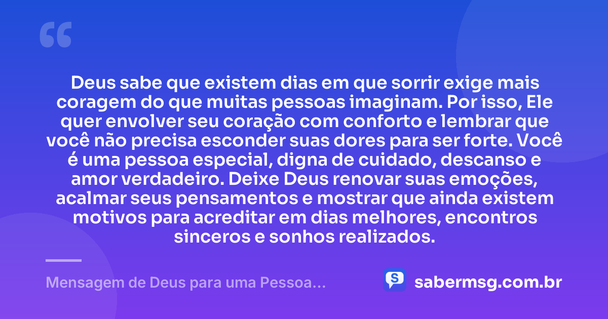 Deus sabe que existem dias em que sorrir exige mais coragem do que muitas pessoas imaginam. Por isso, Ele quer envolver seu coração com conforto e lembrar que você não precisa esconder suas dores para ser forte. Você é uma pessoa especial, digna de cuidado, descanso e amor verdadeiro. Deixe Deus renovar suas emoções, acalmar seus pensamentos e mostrar que ainda existem motivos para acreditar em dias melhores, encontros sinceros e sonhos realizados. — Mensagem de Deus para uma Pessoa Especial