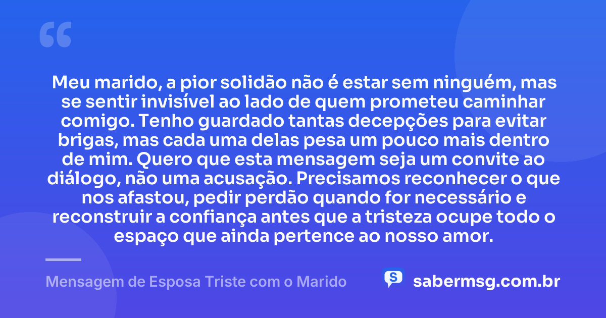 Meu marido, a pior solidão não é estar sem ninguém, mas se sentir invisível ao lado de quem prometeu caminhar comigo. Tenho guardado tantas decepções para evitar brigas, mas cada uma delas pesa um pouco mais dentro de mim. Quero que esta mensagem seja um convite ao diálogo, não uma acusação. Precisamos reconhecer o que nos afastou, pedir perdão quando for necessário e reconstruir a confiança antes que a tristeza ocupe todo o espaço que ainda pertence ao nosso amor. — Mensagem de Esposa Triste com o Marido