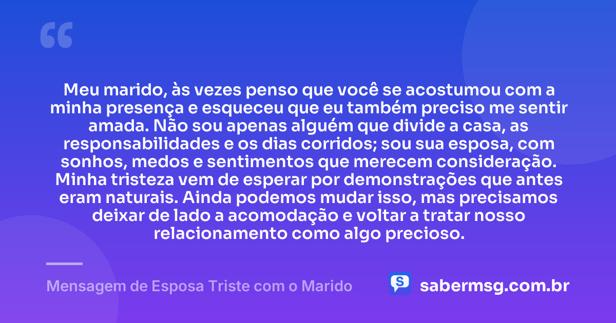 Meu marido, às vezes penso que você se acostumou com a minha presença e esqueceu que eu também preciso me sentir amada. Não sou apenas alguém que divide a casa, as responsabilidades e os dias corridos; sou sua esposa, com sonhos, medos e sentimentos que merecem consideração. Minha tristeza vem de esperar por demonstrações que antes eram naturais. Ainda podemos mudar isso, mas precisamos deixar de lado a acomodação e voltar a tratar nosso relacionamento como algo precioso. — Mensagem de Esposa Triste com o Marido