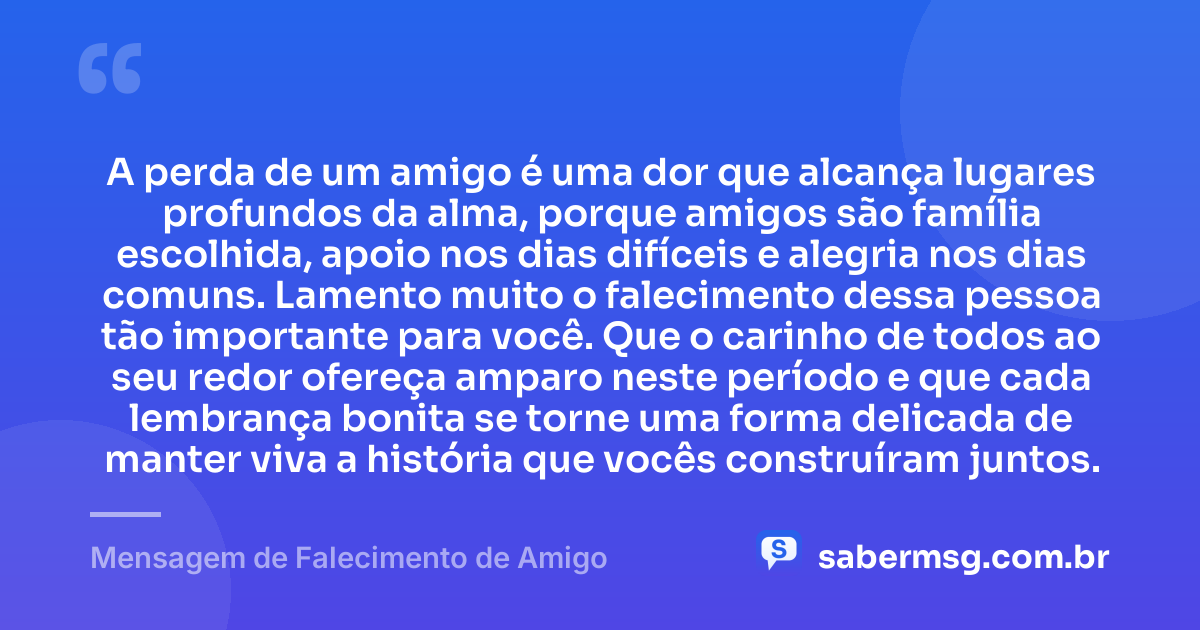 A perda de um amigo é uma dor que alcança lugares profundos da alma, porque amigos são família escolhida, apoio nos dias difíceis e alegria nos dias comuns. Lamento muito o falecimento dessa pessoa tão importante para você. Que o carinho de todos ao seu redor ofereça amparo neste período e que cada lembrança bonita se torne uma forma delicada de manter viva a história que vocês construíram juntos. — Mensagem de Falecimento de Amigo