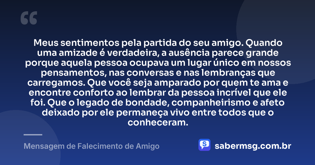 Meus sentimentos pela partida do seu amigo. Quando uma amizade é verdadeira, a ausência parece grande porque aquela pessoa ocupava um lugar único em nossos pensamentos, nas conversas e nas lembranças que carregamos. Que você seja amparado por quem te ama e encontre conforto ao lembrar da pessoa incrível que ele foi. Que o legado de bondade, companheirismo e afeto deixado por ele permaneça vivo entre todos que o conheceram. — Mensagem de Falecimento de Amigo