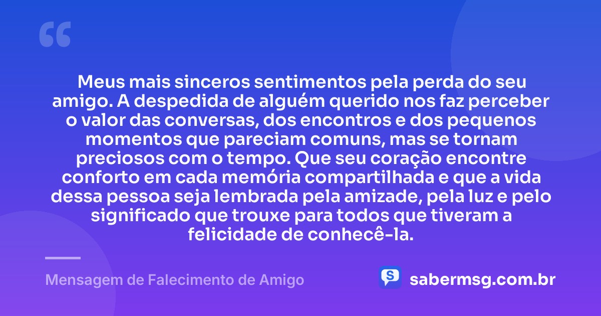 Meus mais sinceros sentimentos pela perda do seu amigo. A despedida de alguém querido nos faz perceber o valor das conversas, dos encontros e dos pequenos momentos que pareciam comuns, mas se tornam preciosos com o tempo. Que seu coração encontre conforto em cada memória compartilhada e que a vida dessa pessoa seja lembrada pela amizade, pela luz e pelo significado que trouxe para todos que tiveram a felicidade de conhecê-la. — Mensagem de Falecimento de Amigo