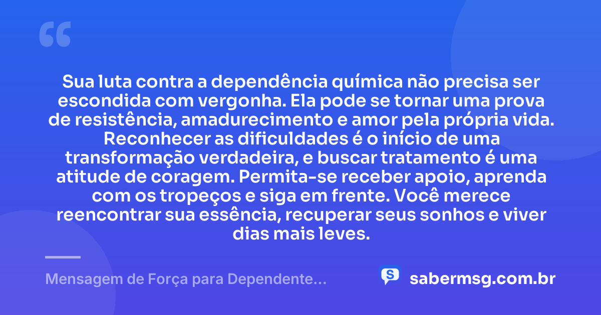 Sua luta contra a dependência química não precisa ser escondida com vergonha. Ela pode se tornar uma prova de resistência, amadurecimento e amor pela própria vida. Reconhecer as dificuldades é o início de uma transformação verdadeira, e buscar tratamento é uma atitude de coragem. Permita-se receber apoio, aprenda com os tropeços e siga em frente. Você merece reencontrar sua essência, recuperar seus sonhos e viver dias mais leves. — Mensagem de Força para Dependente Químico