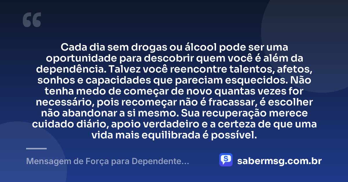 Cada dia sem drogas ou álcool pode ser uma oportunidade para descobrir quem você é além da dependência. Talvez você reencontre talentos, afetos, sonhos e capacidades que pareciam esquecidos. Não tenha medo de começar de novo quantas vezes for necessário, pois recomeçar não é fracassar, é escolher não abandonar a si mesmo. Sua recuperação merece cuidado diário, apoio verdadeiro e a certeza de que uma vida mais equilibrada é possível. — Mensagem de Força para Dependente Químico