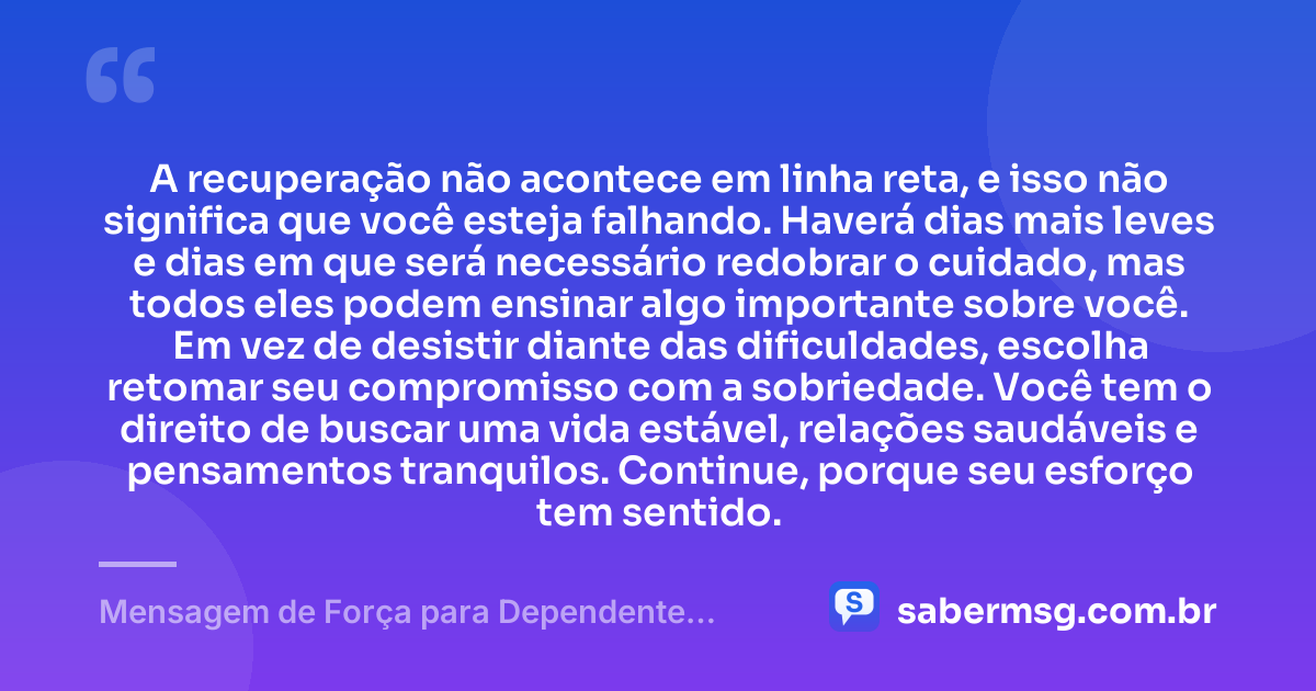 A recuperação não acontece em linha reta, e isso não significa que você esteja falhando. Haverá dias mais leves e dias em que será necessário redobrar o cuidado, mas todos eles podem ensinar algo importante sobre você. Em vez de desistir diante das dificuldades, escolha retomar seu compromisso com a sobriedade. Você tem o direito de buscar uma vida estável, relações saudáveis e pensamentos tranquilos. Continue, porque seu esforço tem sentido. — Mensagem de Força para Dependente Químico
