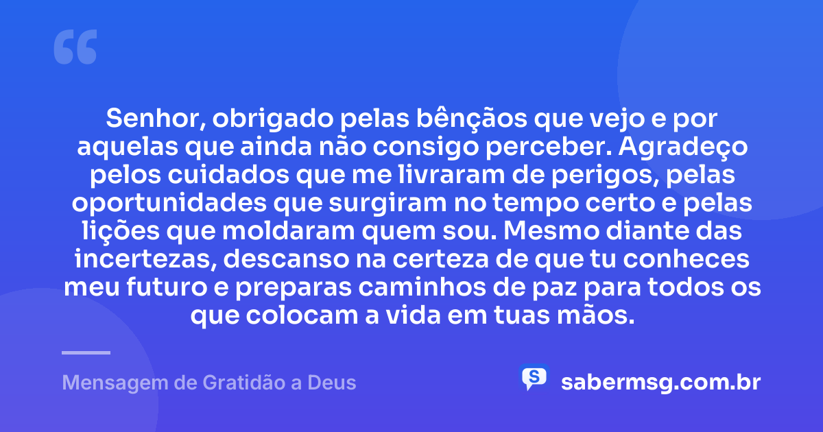 Senhor, obrigado pelas bênçãos que vejo e por aquelas que ainda não consigo perceber. Agradeço pelos cuidados que me livraram de perigos, pelas oportunidades que surgiram no tempo certo e pelas lições que moldaram quem sou. Mesmo diante das incertezas, descanso na certeza de que tu conheces meu futuro e preparas caminhos de paz para todos os que colocam a vida em tuas mãos. — Mensagem de Gratidão a Deus